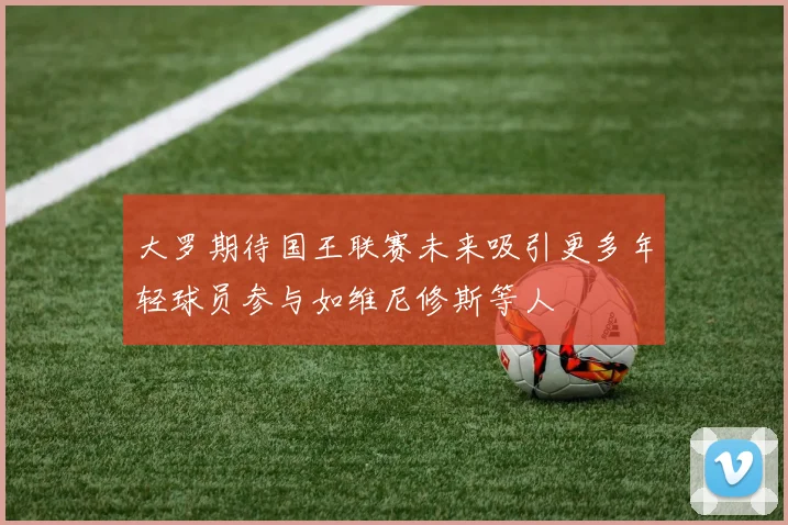 大罗期待国王联赛未来吸引更多年轻球员参与如维尼修斯等人