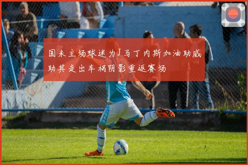 国米主场球迷为J马丁内斯加油助威助其走出车祸阴影重返赛场