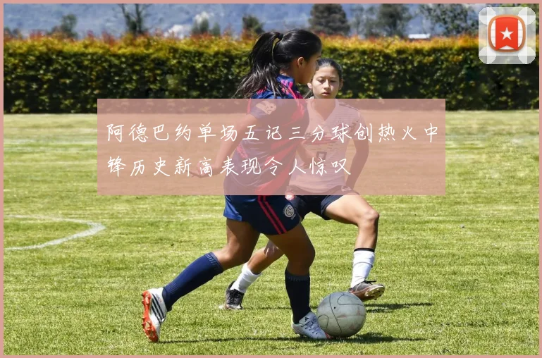 阿德巴约单场五记三分球创热火中锋历史新高表现令人惊叹