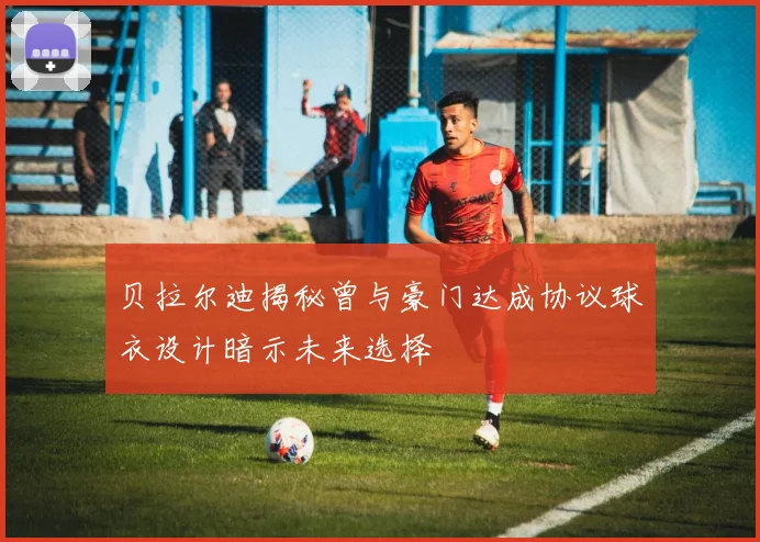 贝拉尔迪揭秘曾与豪门达成协议球衣设计暗示未来选择