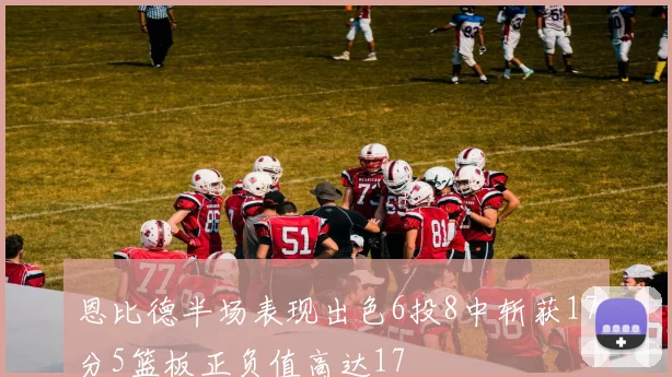 恩比德半场表现出色6投8中斩获17分5篮板正负值高达17