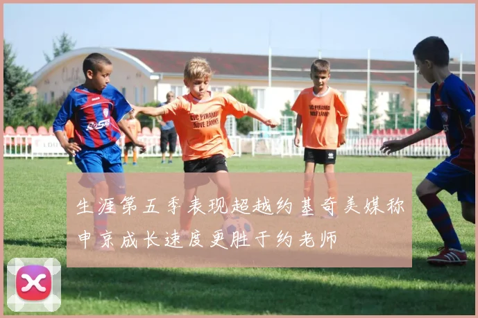 生涯第五季表现超越约基奇美媒称申京成长速度更胜于约老师
