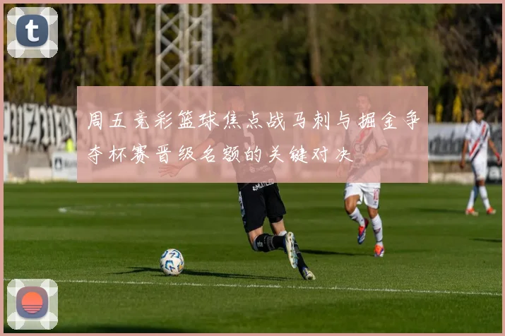 周五竞彩篮球焦点战马刺与掘金争夺杯赛晋级名额的关键对决