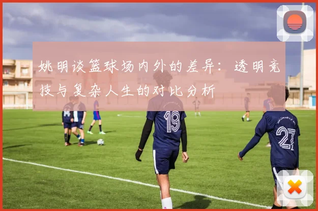 姚明谈篮球场内外的差异：透明竞技与复杂人生的对比分析