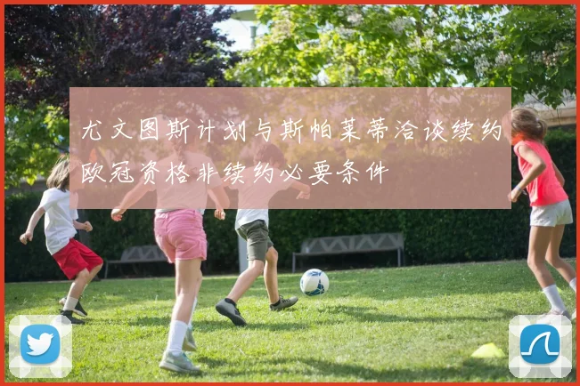 尤文图斯计划与斯帕莱蒂洽谈续约欧冠资格非续约必要条件