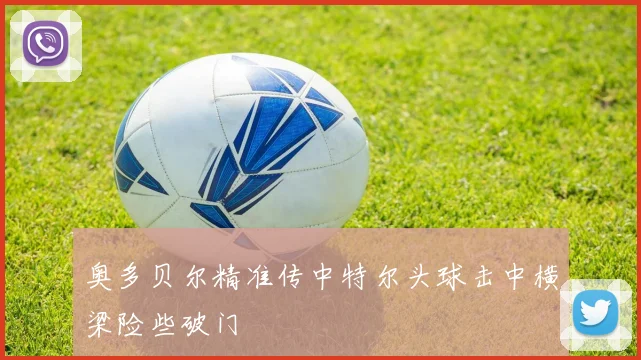 奥多贝尔精准传中特尔头球击中横梁险些破门