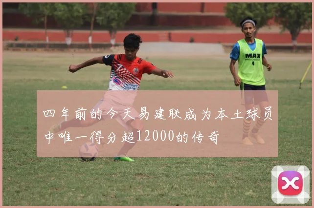 四年前的今天易建联成为本土球员中唯一得分超12000的传奇