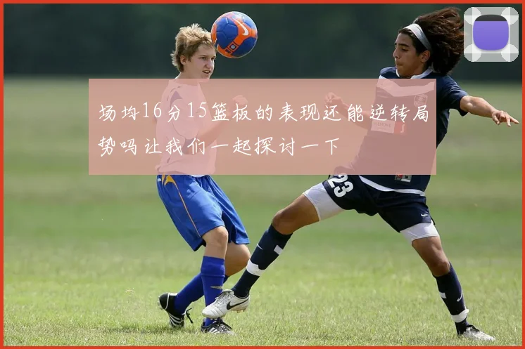 场均16分15篮板的表现还能逆转局势吗让我们一起探讨一下