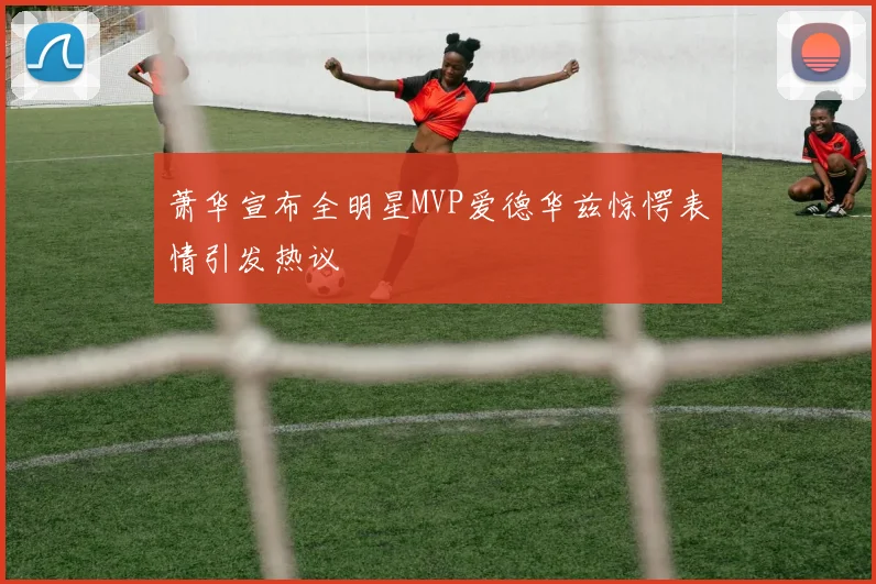 萧华宣布全明星MVP爱德华兹惊愕表情引发热议