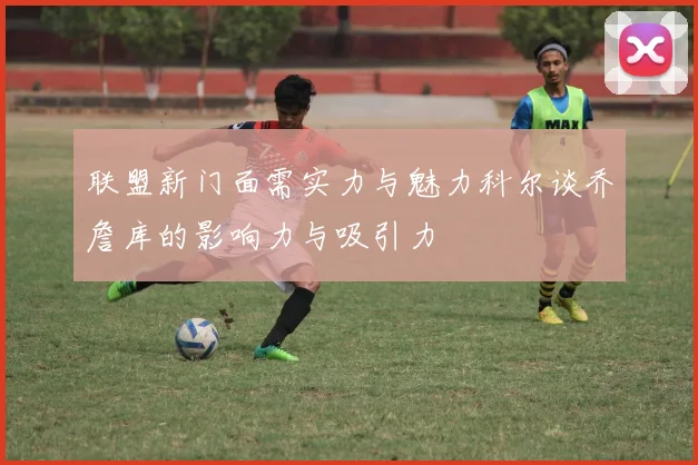 联盟新门面需实力与魅力科尔谈乔詹库的影响力与吸引力