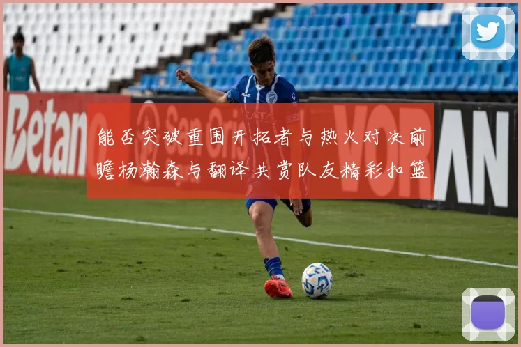 能否突破重围开拓者与热火对决前瞻杨瀚森与翻译共赏队友精彩扣篮瞬间