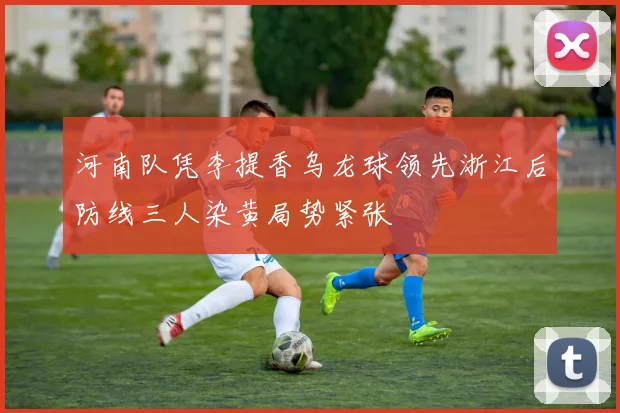 河南队凭李提香乌龙球领先浙江后防线三人染黄局势紧张