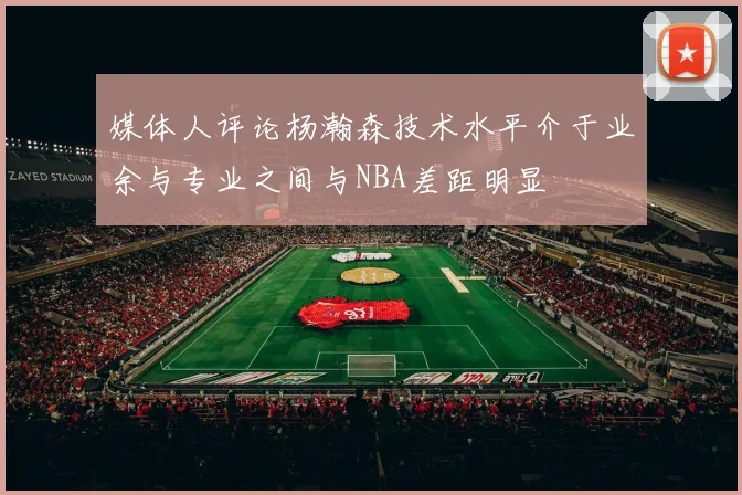 媒体人评论杨瀚森技术水平介于业余与专业之间与NBA差距明显