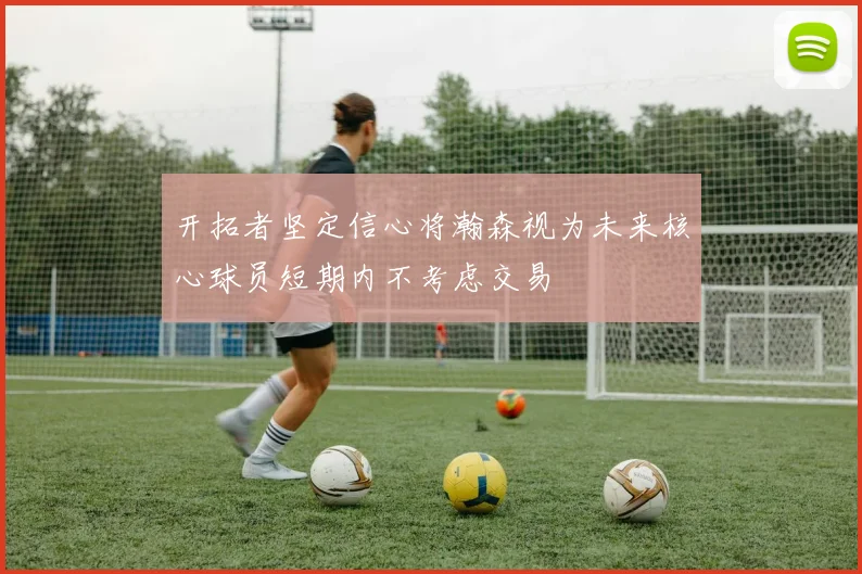 开拓者坚定信心将瀚森视为未来核心球员短期内不考虑交易