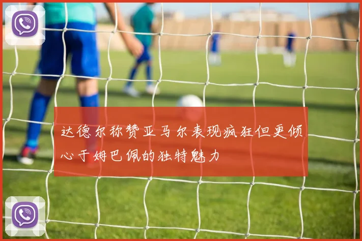 达德尔称赞亚马尔表现疯狂但更倾心于姆巴佩的独特魅力
