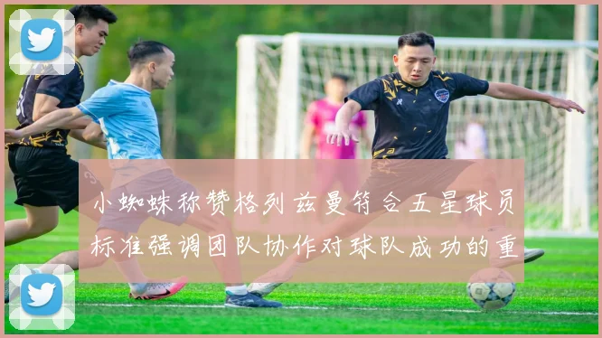小蜘蛛称赞格列兹曼符合五星球员标准强调团队协作对球队成功的重要性